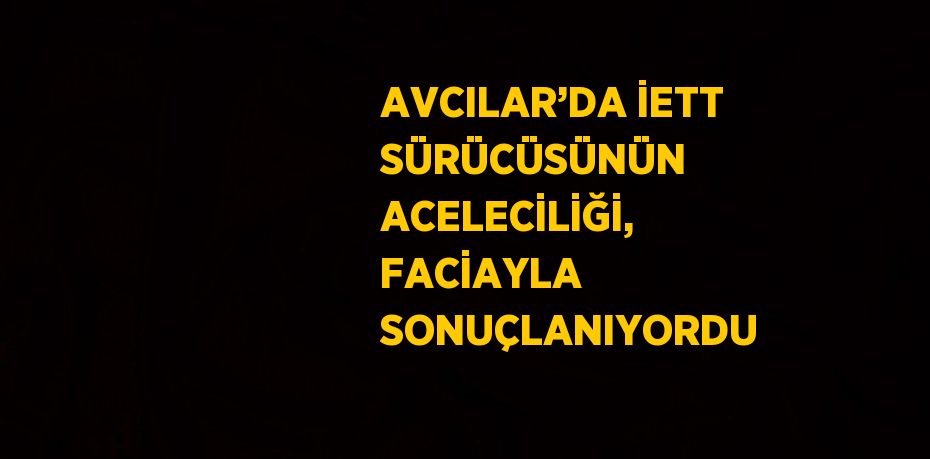 AVCILAR’DA İETT SÜRÜCÜSÜNÜN ACELECİLİĞİ, FACİAYLA SONUÇLANIYORDU
