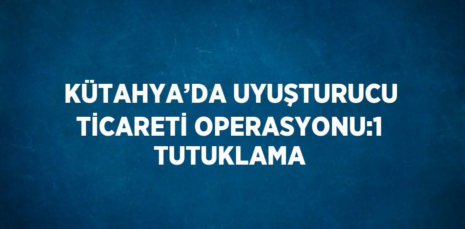 KÜTAHYA’DA UYUŞTURUCU TİCARETİ OPERASYONU:1 TUTUKLAMA