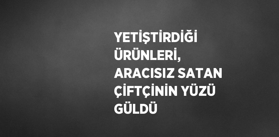 YETİŞTİRDİĞİ ÜRÜNLERİ, ARACISIZ SATAN ÇİFTÇİNİN YÜZÜ GÜLDÜ