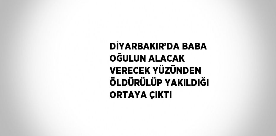 DİYARBAKIR’DA BABA OĞULUN ALACAK VERECEK YÜZÜNDEN ÖLDÜRÜLÜP YAKILDIĞI ORTAYA ÇIKTI