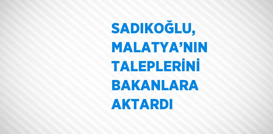 SADIKOĞLU, MALATYA’NIN TALEPLERİNİ BAKANLARA AKTARDI