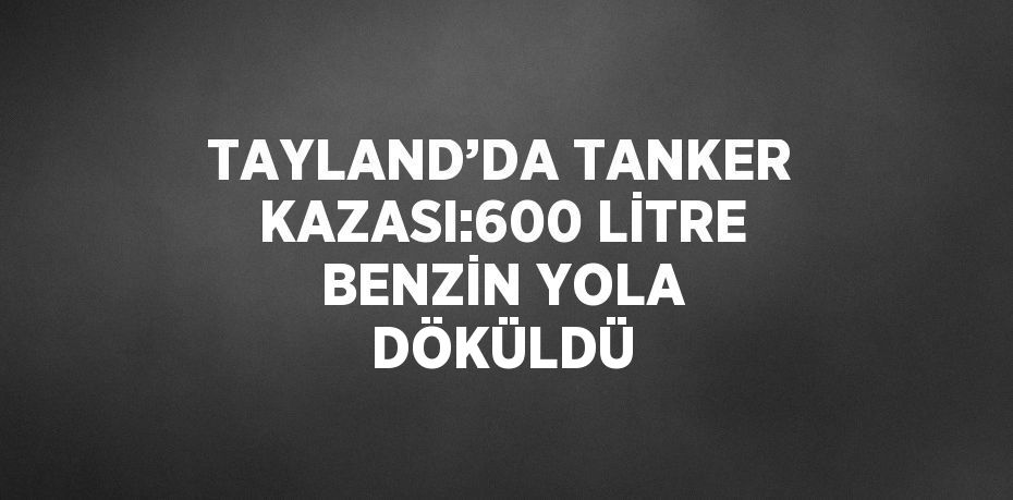 TAYLAND’DA TANKER KAZASI:600 LİTRE BENZİN YOLA DÖKÜLDÜ