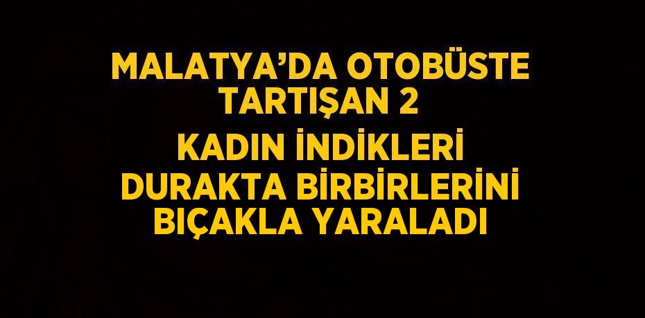 MALATYA’DA OTOBÜSTE TARTIŞAN 2 KADIN İNDİKLERİ DURAKTA BİRBİRLERİNİ BIÇAKLA YARALADI