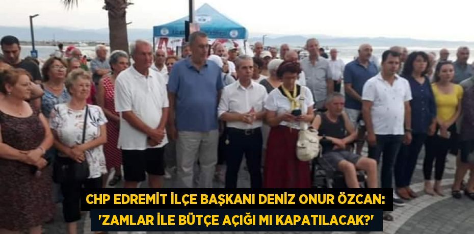 CHP Edremit İlçe Başkanı Deniz Onur Özcan:  “ZAMLAR İLE BÜTÇE AÇIĞI MI KAPATILACAK?”