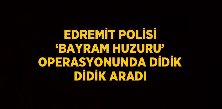 EDREMİT POLİSİ ‘BAYRAM HUZURU’ OPERASYONUNDA DİDİK DİDİK ARADI