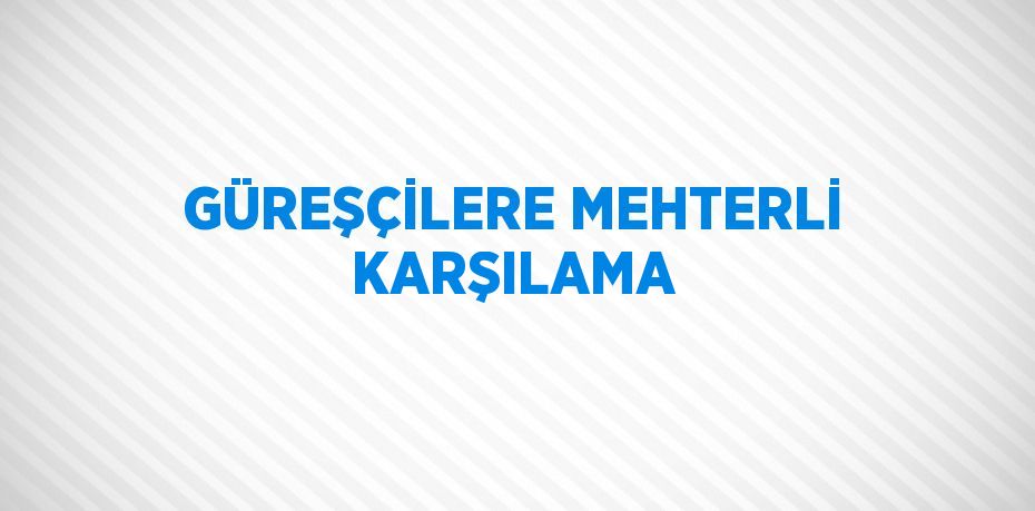 GÜREŞÇİLERE MEHTERLİ KARŞILAMA