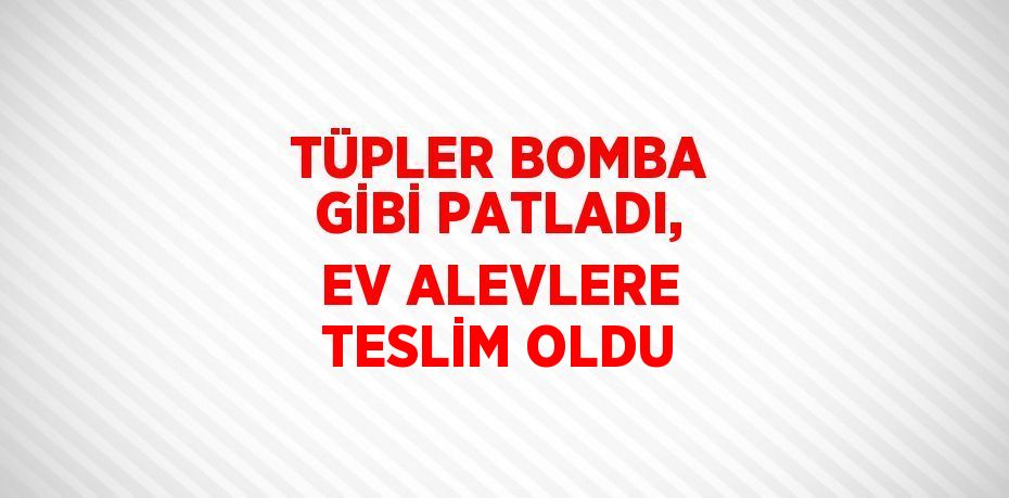 TÜPLER BOMBA GİBİ PATLADI, EV ALEVLERE TESLİM OLDU