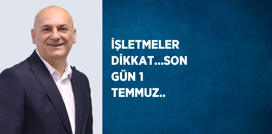 İŞLETMELER DİKKAT...SON GÜN 1 TEMMUZ..