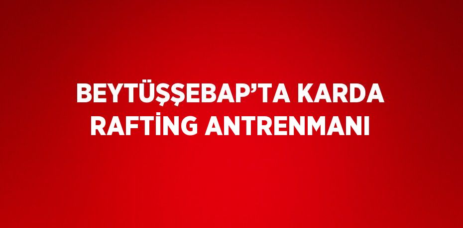 BEYTÜŞŞEBAP’TA KARDA RAFTİNG ANTRENMANI