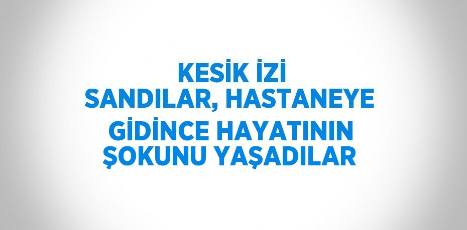 KESİK İZİ SANDILAR, HASTANEYE GİDİNCE HAYATININ ŞOKUNU YAŞADILAR