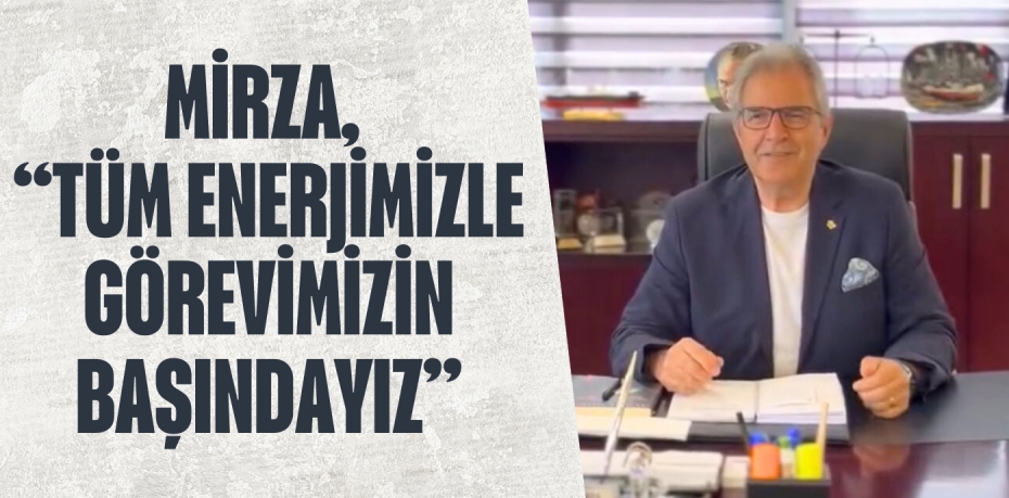 MİRZA, “TÜM ENERJİMİZLE GÖREVİMİZİN BAŞINDAYIZ”