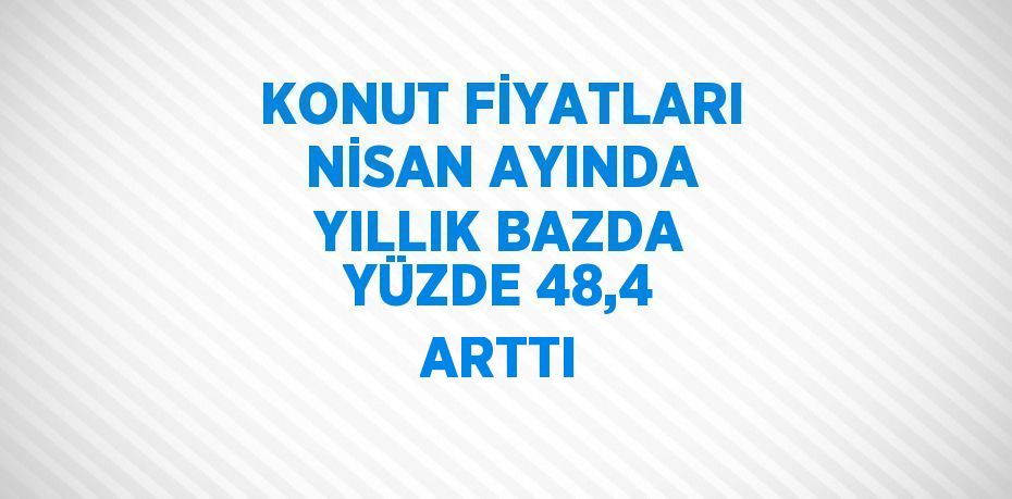 KONUT FİYATLARI NİSAN AYINDA YILLIK BAZDA YÜZDE 48,4 ARTTI