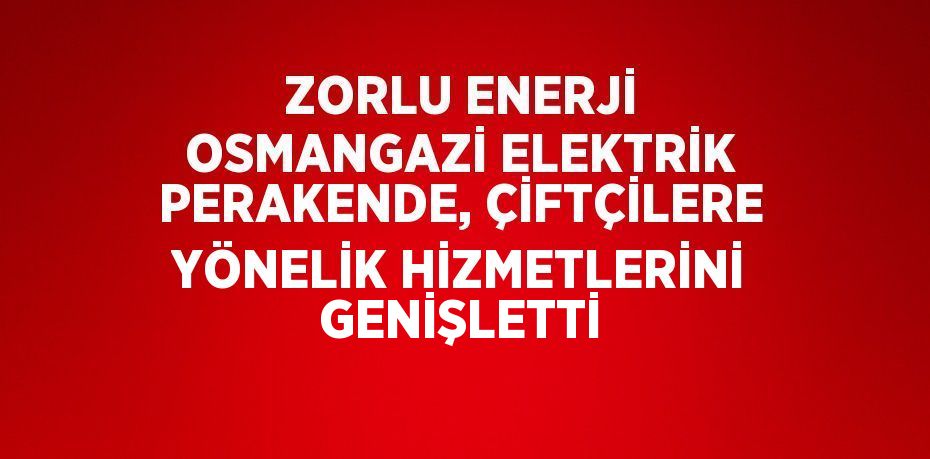 ZORLU ENERJİ OSMANGAZİ ELEKTRİK PERAKENDE, ÇİFTÇİLERE YÖNELİK HİZMETLERİNİ GENİŞLETTİ