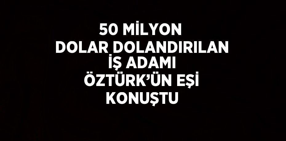 50 MİLYON DOLAR DOLANDIRILAN İŞ ADAMI ÖZTÜRK’ÜN EŞİ KONUŞTU