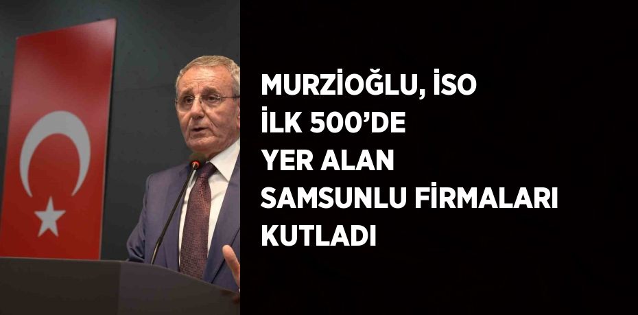 MURZİOĞLU, İSO İLK 500’DE YER ALAN SAMSUNLU FİRMALARI KUTLADI