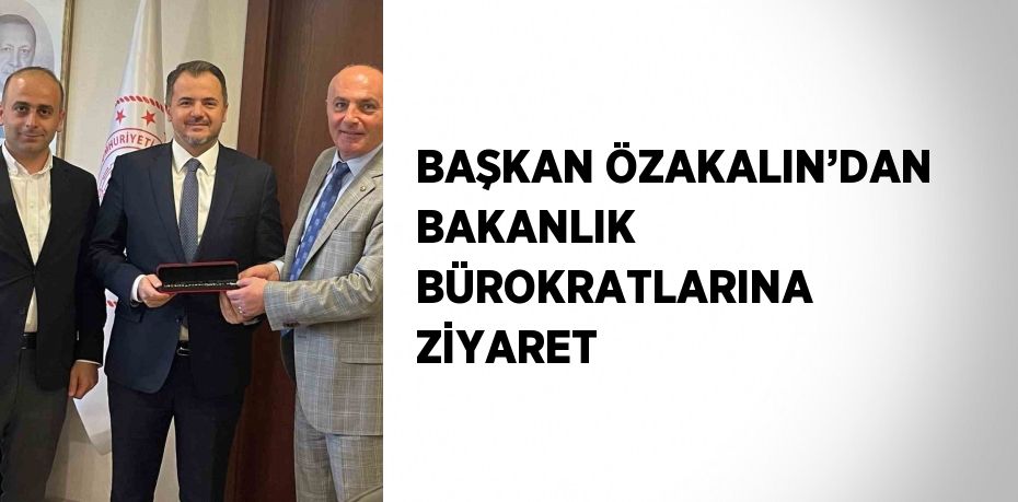 BAŞKAN ÖZAKALIN’DAN BAKANLIK BÜROKRATLARINA ZİYARET