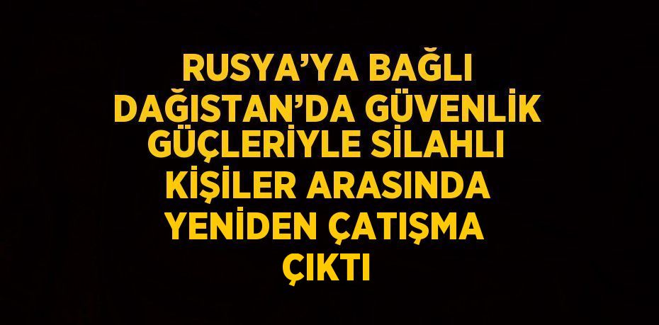 RUSYA’YA BAĞLI DAĞISTAN’DA GÜVENLİK GÜÇLERİYLE SİLAHLI KİŞİLER ARASINDA YENİDEN ÇATIŞMA ÇIKTI