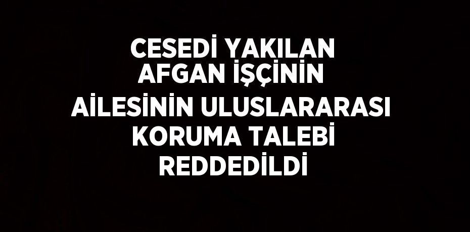 CESEDİ YAKILAN AFGAN İŞÇİNİN AİLESİNİN ULUSLARARASI KORUMA TALEBİ REDDEDİLDİ