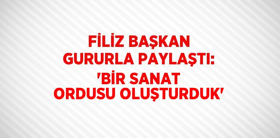 FİLİZ BAŞKAN GURURLA PAYLAŞTI: 'BİR SANAT ORDUSU OLUŞTURDUK'