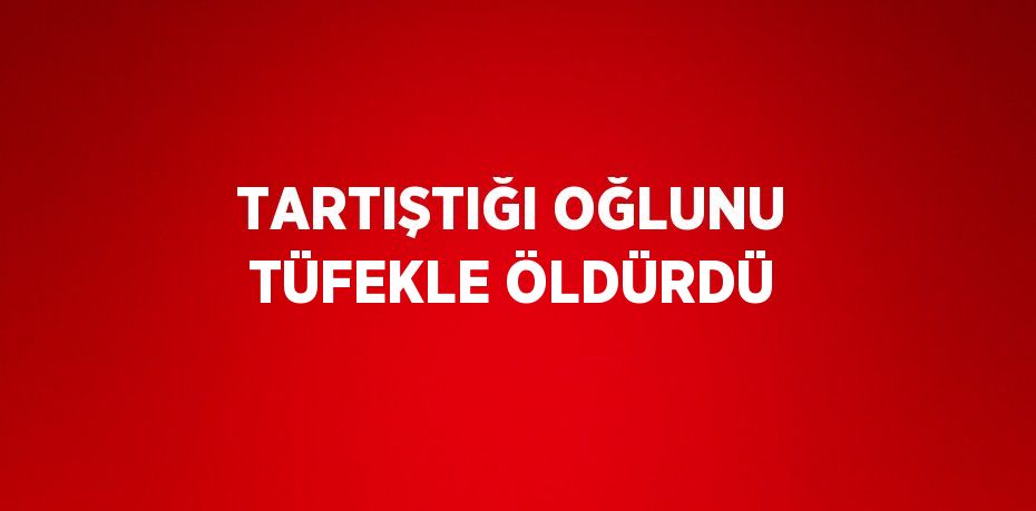 TARTIŞTIĞI OĞLUNU TÜFEKLE ÖLDÜRDÜ