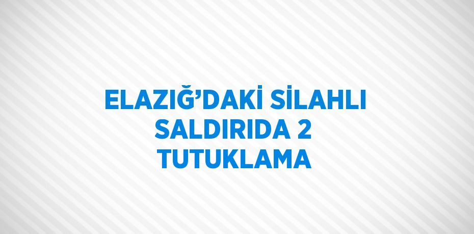 ELAZIĞ’DAKİ SİLAHLI SALDIRIDA 2 TUTUKLAMA