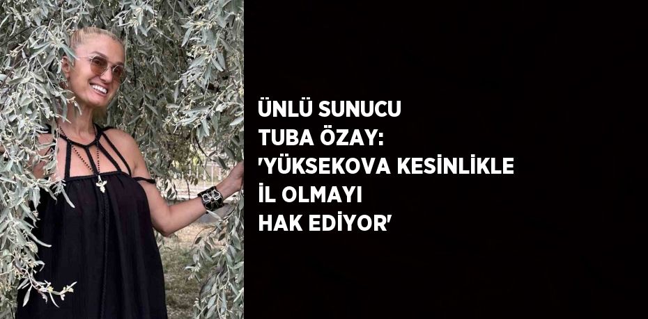 ÜNLÜ SUNUCU TUBA ÖZAY: 'YÜKSEKOVA KESİNLİKLE İL OLMAYI HAK EDİYOR'