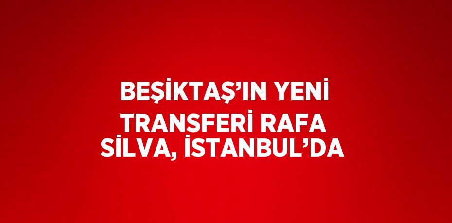 BEŞİKTAŞ’IN YENİ TRANSFERİ RAFA SİLVA, İSTANBUL’DA