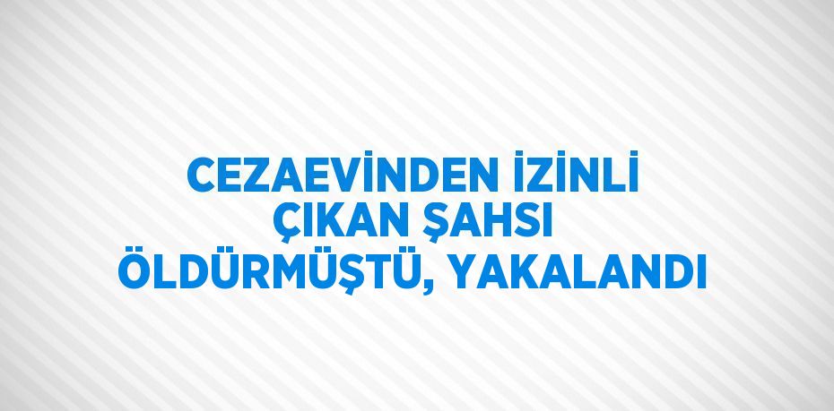 CEZAEVİNDEN İZİNLİ ÇIKAN ŞAHSI ÖLDÜRMÜŞTÜ, YAKALANDI