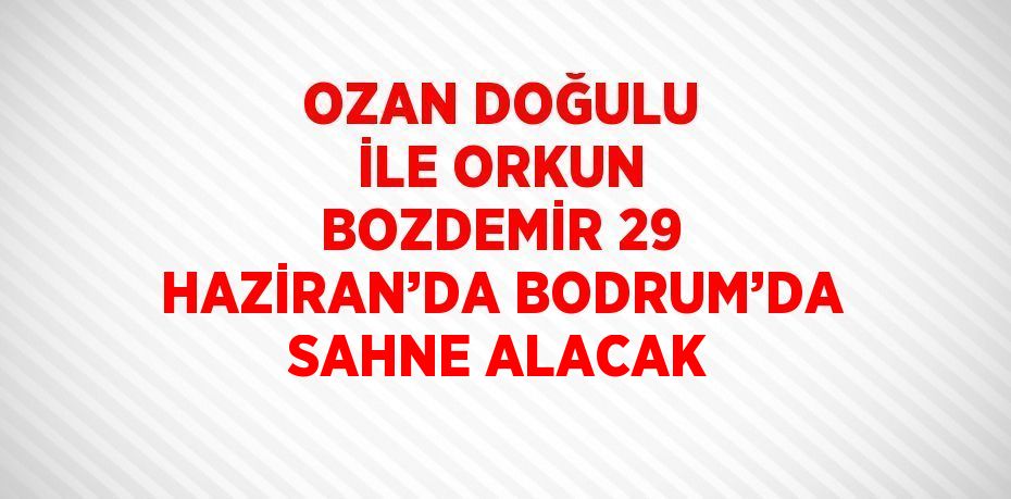 OZAN DOĞULU İLE ORKUN BOZDEMİR 29 HAZİRAN’DA BODRUM’DA SAHNE ALACAK