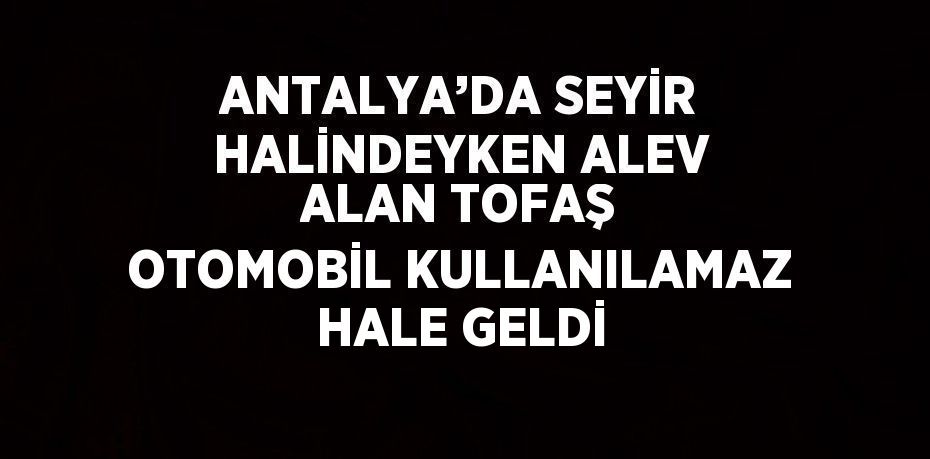 ANTALYA’DA SEYİR HALİNDEYKEN ALEV ALAN TOFAŞ OTOMOBİL KULLANILAMAZ HALE GELDİ