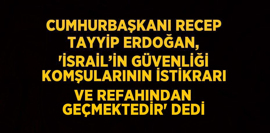 CUMHURBAŞKANI RECEP TAYYİP ERDOĞAN, 'İSRAİL’İN GÜVENLİĞİ KOMŞULARININ İSTİKRARI VE REFAHINDAN GEÇMEKTEDİR' DEDİ