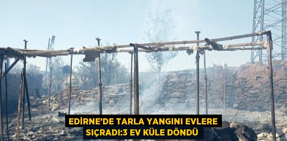 EDİRNE’DE TARLA YANGINI EVLERE SIÇRADI:3 EV KÜLE DÖNDÜ