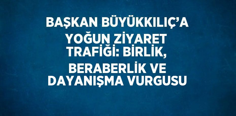 BAŞKAN BÜYÜKKILIÇ’A YOĞUN ZİYARET TRAFİĞİ: BİRLİK, BERABERLİK VE DAYANIŞMA VURGUSU