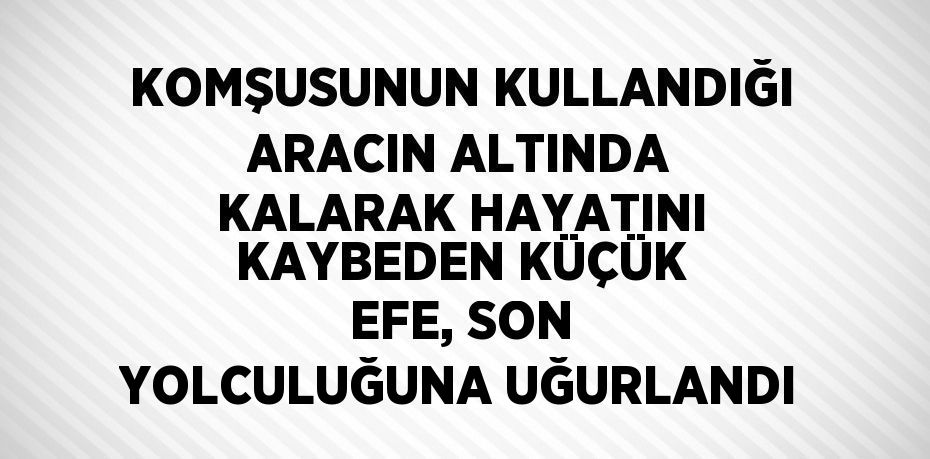 KOMŞUSUNUN KULLANDIĞI ARACIN ALTINDA KALARAK HAYATINI KAYBEDEN KÜÇÜK EFE, SON YOLCULUĞUNA UĞURLANDI