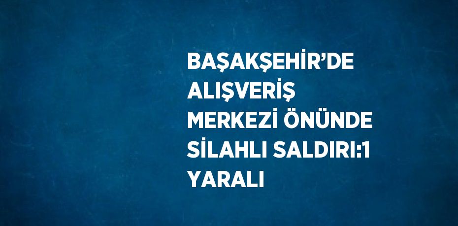 BAŞAKŞEHİR’DE ALIŞVERİŞ MERKEZİ ÖNÜNDE SİLAHLI SALDIRI:1 YARALI