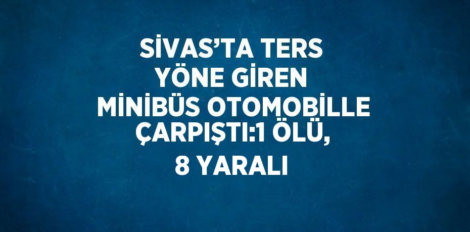SİVAS’TA TERS YÖNE GİREN MİNİBÜS OTOMOBİLLE ÇARPIŞTI:1 ÖLÜ, 8 YARALI