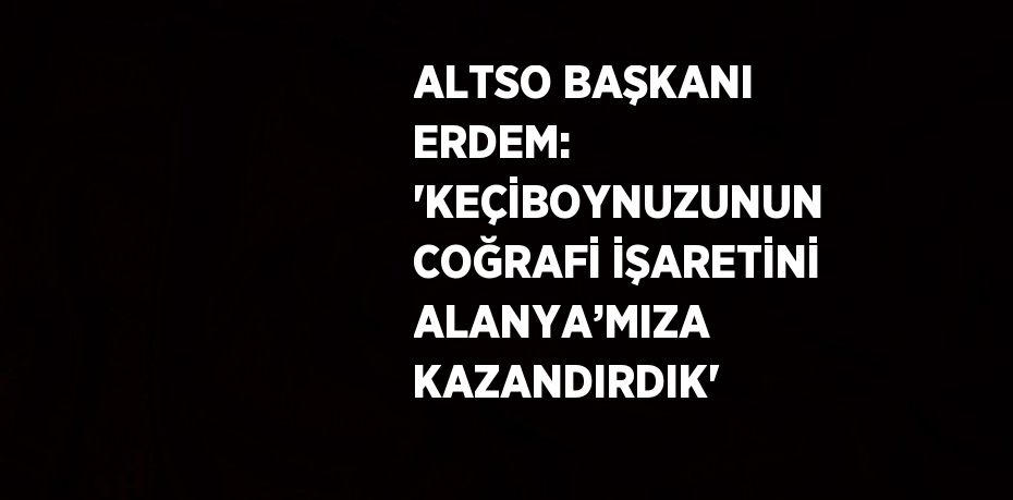 ALTSO BAŞKANI ERDEM: 'KEÇİBOYNUZUNUN COĞRAFİ İŞARETİNİ ALANYA’MIZA KAZANDIRDIK'
