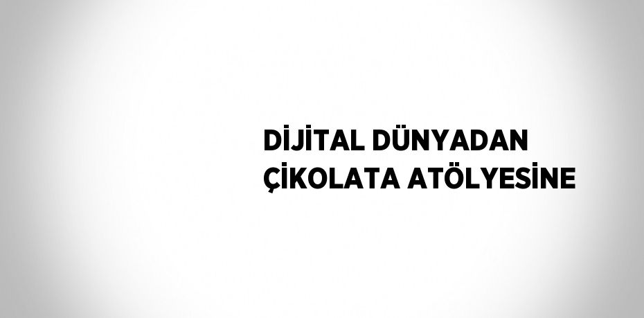 DİJİTAL DÜNYADAN ÇİKOLATA ATÖLYESİNE