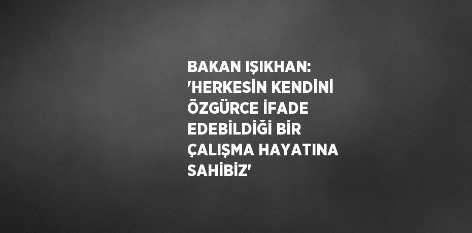 BAKAN IŞIKHAN: 'HERKESİN KENDİNİ ÖZGÜRCE İFADE EDEBİLDİĞİ BİR ÇALIŞMA HAYATINA SAHİBİZ'