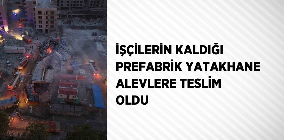 İŞÇİLERİN KALDIĞI PREFABRİK YATAKHANE ALEVLERE TESLİM OLDU