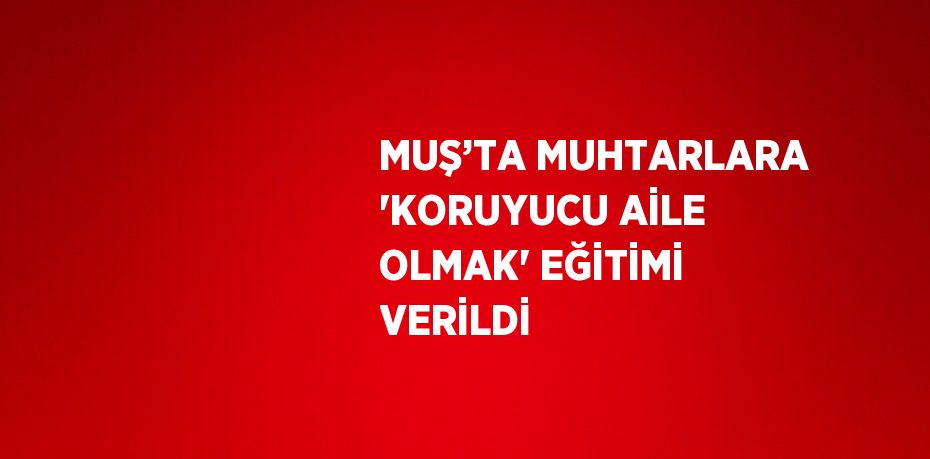 MUŞ’TA MUHTARLARA 'KORUYUCU AİLE OLMAK' EĞİTİMİ VERİLDİ