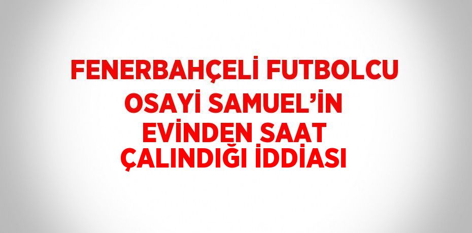 FENERBAHÇELİ FUTBOLCU OSAYİ SAMUEL’İN EVİNDEN SAAT ÇALINDIĞI İDDİASI