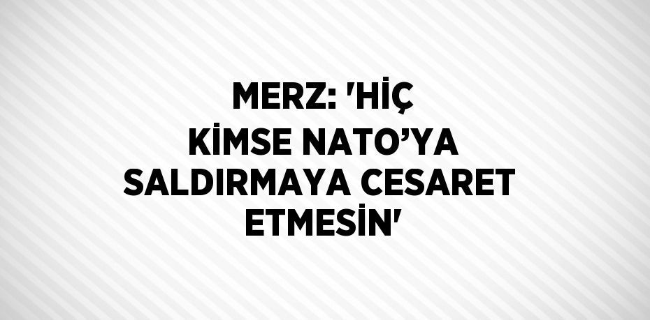 MERZ: 'HİÇ KİMSE NATO’YA SALDIRMAYA CESARET ETMESİN'