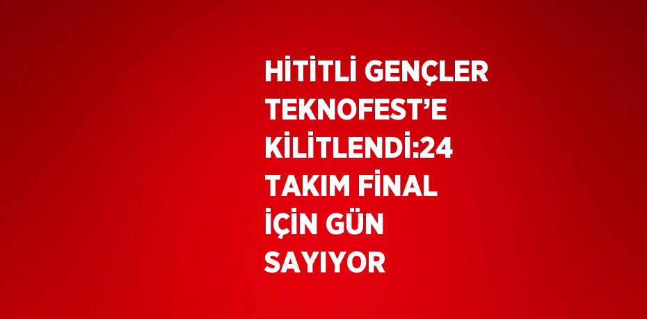 HİTİTLİ GENÇLER TEKNOFEST’E KİLİTLENDİ:24 TAKIM FİNAL İÇİN GÜN SAYIYOR