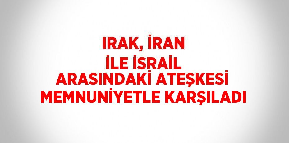 IRAK, İRAN İLE İSRAİL ARASINDAKİ ATEŞKESİ MEMNUNİYETLE KARŞILADI