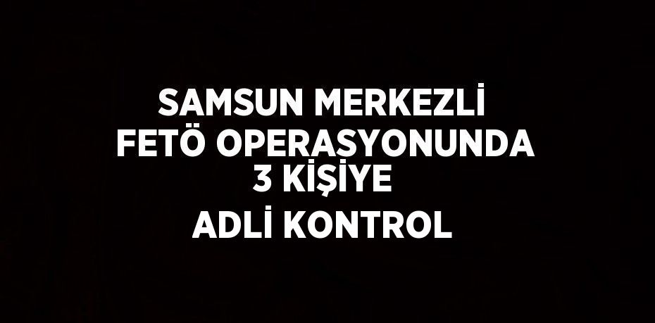 SAMSUN MERKEZLİ FETÖ OPERASYONUNDA 3 KİŞİYE ADLİ KONTROL