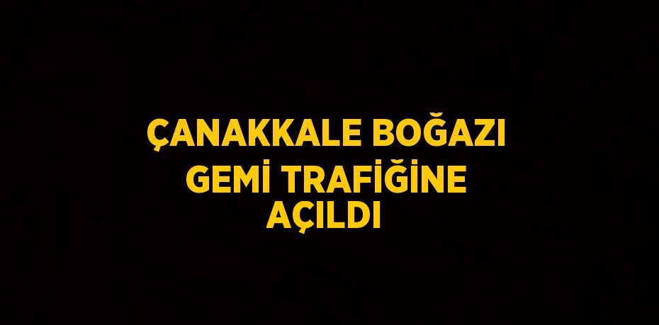 ÇANAKKALE BOĞAZI GEMİ TRAFİĞİNE AÇILDI