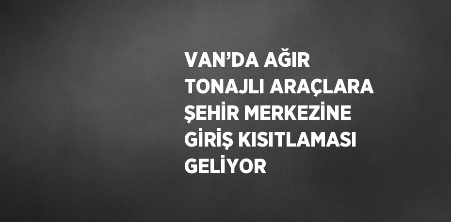 VAN’DA AĞIR TONAJLI ARAÇLARA ŞEHİR MERKEZİNE GİRİŞ KISITLAMASI GELİYOR