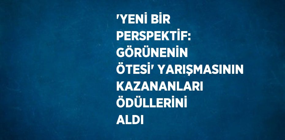 'YENİ BİR PERSPEKTİF: GÖRÜNENİN ÖTESİ' YARIŞMASININ KAZANANLARI ÖDÜLLERİNİ ALDI