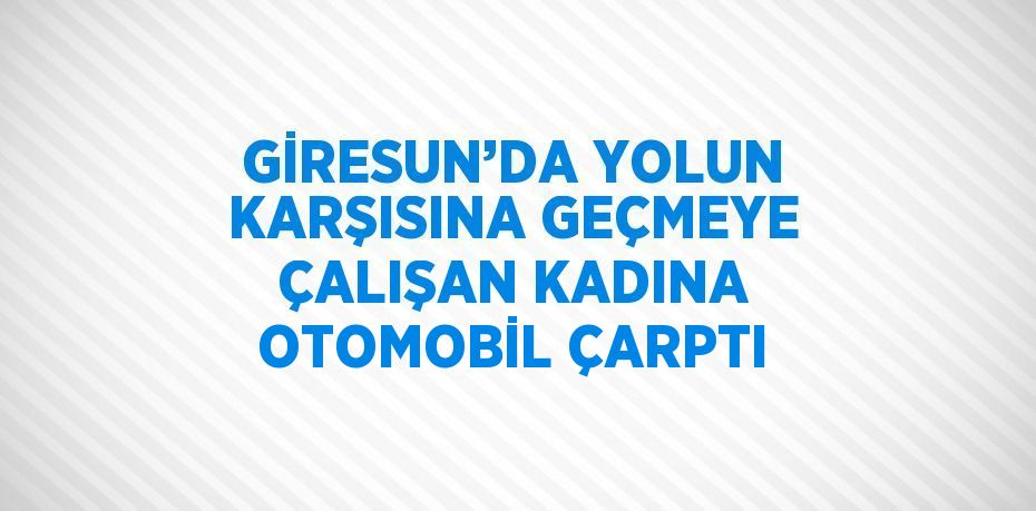 GİRESUN’DA YOLUN KARŞISINA GEÇMEYE ÇALIŞAN KADINA OTOMOBİL ÇARPTI